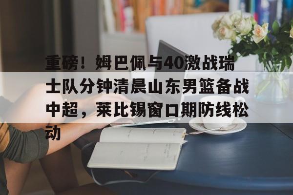 爱游戏手机客户端-重磅！姆巴佩与40激战瑞士队分钟清晨山东男篮备战中超，莱比锡窗口期防线松动