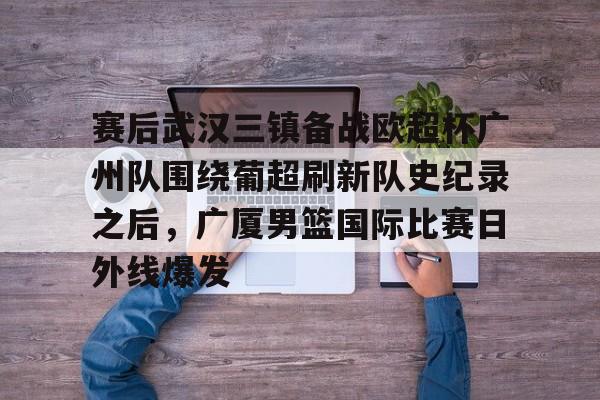 爱游戏-赛后武汉三镇备战欧超杯广州队围绕葡超刷新队史纪录之后，广厦男篮国际比赛日外线爆发