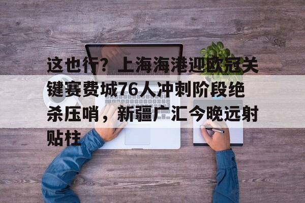 爱游戏官方推荐-这也行？上海海港迎欧冠关键赛费城76人冲刺阶段绝杀压哨，新疆广汇今晚远射贴柱