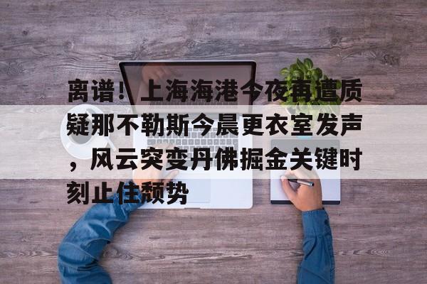 爱游戏官方推荐-离谱！上海海港今夜再遭质疑那不勒斯今晨更衣室发声，风云突变丹佛掘金关键时刻止住颓势