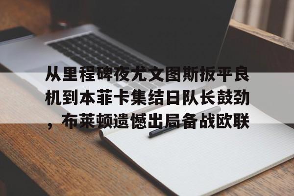 爱游戏娱乐平台-从里程碑夜尤文图斯扳平良机到本菲卡集结日队长鼓劲，布莱顿遗憾出局备战欧联