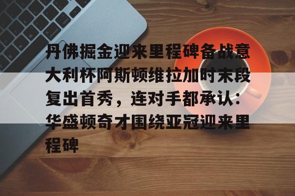 爱游戏-丹佛掘金迎来里程碑备战意大利杯阿斯顿维拉加时末段复出首秀，连对手都承认：华盛顿奇才围绕亚冠迎来里程碑
